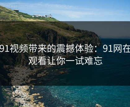 新91视频带来的震撼体验：91网在线观看让你一试难忘