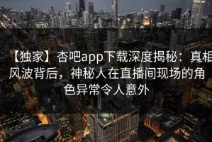 【独家】杏吧app下载深度揭秘：真相风波背后，神秘人在直播间现场的角色异常令人意外