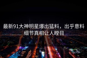 最新91大神明星爆出猛料，出乎意料细节真相让人瞠目