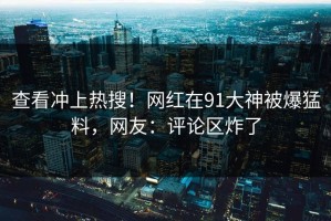 查看冲上热搜！网红在91大神被爆猛料，网友：评论区炸了
