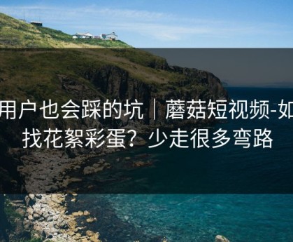 老用户也会踩的坑｜蘑菇短视频-如何找花絮彩蛋？少走很多弯路