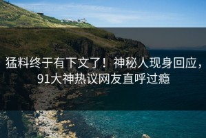 猛料终于有下文了！神秘人现身回应，91大神热议网友直呼过瘾