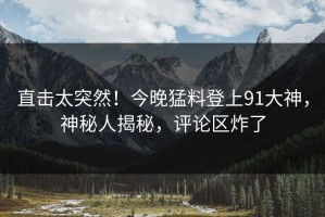 直击太突然！今晚猛料登上91大神，神秘人揭秘，评论区炸了