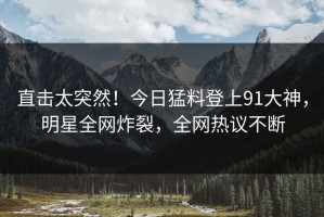 直击太突然！今日猛料登上91大神，明星全网炸裂，全网热议不断