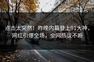点击太突然！昨晚内幕登上91大神，网红引爆全场，全网热议不断