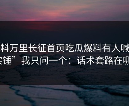 黑料万里长征首页吃瓜爆料有人喊“实锤”我只问一个：话术套路在哪？