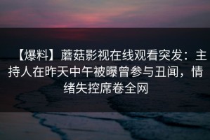 【爆料】蘑菇影视在线观看突发：主持人在昨天中午被曝曾参与丑闻，情绪失控席卷全网