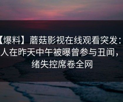 【爆料】蘑菇影视在线观看突发：主持人在昨天中午被曝曾参与丑闻，情绪失控席卷全网