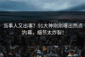 当事人又出事？91大神刚刚曝出热点内幕，细节太炸裂！