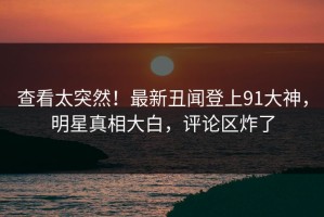 查看太突然！最新丑闻登上91大神，明星真相大白，评论区炸了