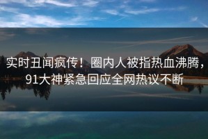 实时丑闻疯传！圈内人被指热血沸腾，91大神紧急回应全网热议不断