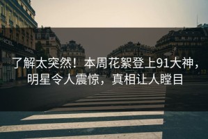 了解太突然！本周花絮登上91大神，明星令人震惊，真相让人瞠目