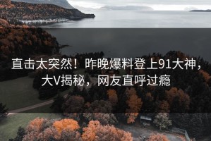 直击太突然！昨晚爆料登上91大神，大V揭秘，网友直呼过瘾