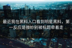 最近我在黑料入口看到明星黑料，第一反应是微妙别被标题牵着走