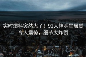 实时爆料突然火了！91大神明星居然令人震惊，细节太炸裂