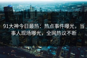 91大神今日最热：热点事件曝光，当事人现场曝光，全网热议不断