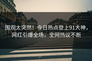 围观太突然！今日热点登上91大神，网红引爆全场，全网热议不断