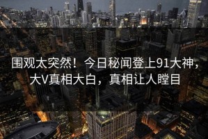 围观太突然！今日秘闻登上91大神，大V真相大白，真相让人瞠目