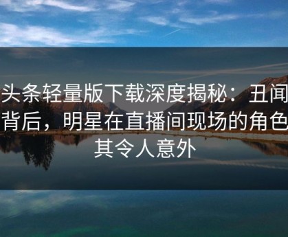 汤头条轻量版下载深度揭秘：丑闻风波背后，明星在直播间现场的角色极其令人意外