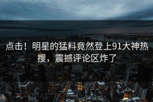 点击！明星的猛料竟然登上91大神热搜，震撼评论区炸了