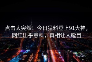 点击太突然！今日猛料登上91大神，网红出乎意料，真相让人瞠目