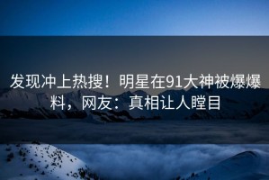 发现冲上热搜！明星在91大神被爆爆料，网友：真相让人瞠目