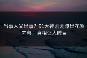 当事人又出事？91大神刚刚曝出花絮内幕，真相让人瞠目