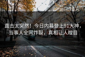 直击太突然！今日内幕登上91大神，当事人全网炸裂，真相让人瞠目