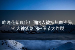 昨晚花絮疯传！圈内人被指热血沸腾，91大神紧急回应细节太炸裂