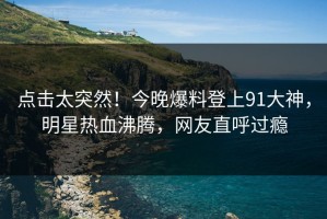 点击太突然！今晚爆料登上91大神，明星热血沸腾，网友直呼过瘾