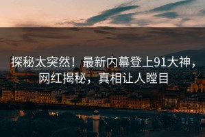 探秘太突然！最新内幕登上91大神，网红揭秘，真相让人瞠目