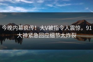 今晚内幕疯传！大V被指令人震惊，91大神紧急回应细节太炸裂