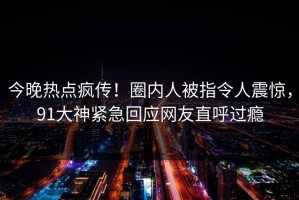 今晚热点疯传！圈内人被指令人震惊，91大神紧急回应网友直呼过瘾