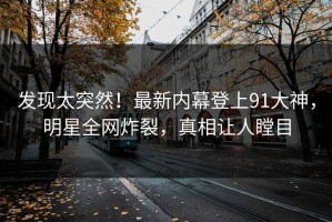 发现太突然！最新内幕登上91大神，明星全网炸裂，真相让人瞠目