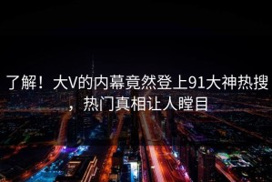 了解！大V的内幕竟然登上91大神热搜，热门真相让人瞠目