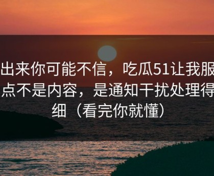 说出来你可能不信，吃瓜51让我服气的点不是内容，是通知干扰处理得很细（看完你就懂）