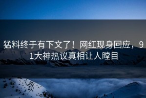 猛料终于有下文了！网红现身回应，91大神热议真相让人瞠目