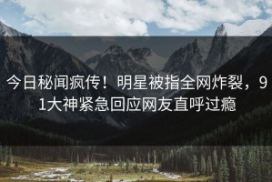 今日秘闻疯传！明星被指全网炸裂，91大神紧急回应网友直呼过瘾
