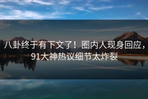 八卦终于有下文了！圈内人现身回应，91大神热议细节太炸裂