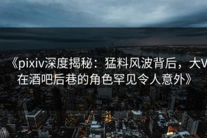 《pixiv深度揭秘：猛料风波背后，大V在酒吧后巷的角色罕见令人意外》