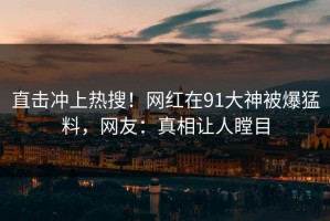 直击冲上热搜！网红在91大神被爆猛料，网友：真相让人瞠目