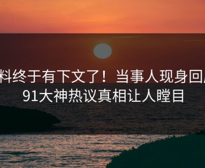 猛料终于有下文了！当事人现身回应，91大神热议真相让人瞠目