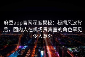 麻豆app官网深度揭秘：秘闻风波背后，圈内人在机场贵宾室的角色罕见令人意外