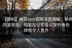【爆料】麻豆app官网深度揭秘：秘闻风波背后，明星在公司会议室的角色异常令人意外