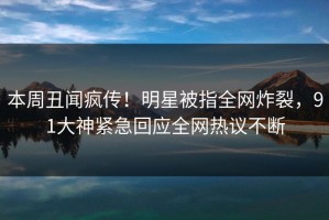 本周丑闻疯传！明星被指全网炸裂，91大神紧急回应全网热议不断