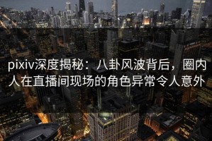 pixiv深度揭秘：八卦风波背后，圈内人在直播间现场的角色异常令人意外