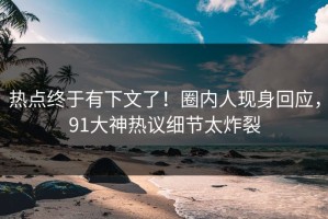 热点终于有下文了！圈内人现身回应，91大神热议细节太炸裂