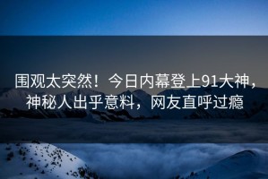 围观太突然！今日内幕登上91大神，神秘人出乎意料，网友直呼过瘾