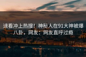 速看冲上热搜！神秘人在91大神被爆八卦，网友：网友直呼过瘾