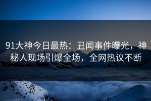 91大神今日最热：丑闻事件曝光，神秘人现场引爆全场，全网热议不断